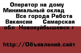 Оператор на дому › Минимальный оклад ­ 40 000 - Все города Работа » Вакансии   . Самарская обл.,Новокуйбышевск г.